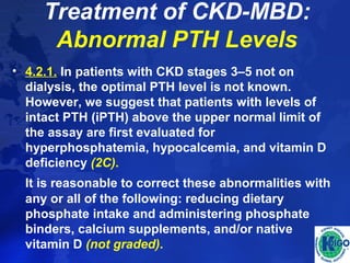 Treatment of CKD-MBD: 
Abnormal PTH Levels 
• 4.2.1. In patients with CKD stages 3–5 not on 
dialysis, the optimal PTH level is not known. 
However, we suggest that patients with levels of 
intact PTH (iPTH) above the upper normal limit of 
the assay are first evaluated for 
hyperphosphatemia, hypocalcemia, and vitamin D 
deficiency (2C). 
It is reasonable to correct these abnormalities with 
any or all of the following: reducing dietary 
phosphate intake and administering phosphate 
binders, calcium supplements, and/or native 
vitamin D (not graded). 
 