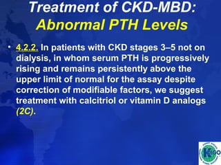 Treatment of CKD-MBD: 
Abnormal PTH Levels 
• 4.2.2. In patients with CKD stages 3–5 not on 
dialysis, in whom serum PTH is progressively 
rising and remains persistently above the 
upper limit of normal for the assay despite 
correction of modifiable factors, we suggest 
treatment with calcitriol or vitamin D analogs 
(2C). 
 