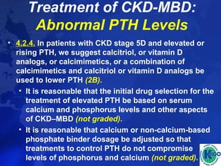 Treatment of CKD-MBD: 
Abnormal PTH Levels 
• 4.2.4. In patients with CKD stage 5D and elevated or 
rising PTH, we suggest calcitriol, or vitamin D 
analogs, or calcimimetics, or a combination of 
calcimimetics and calcitriol or vitamin D analogs be 
used to lower PTH (2B). 
• It is reasonable that the initial drug selection for the 
treatment of elevated PTH be based on serum 
calcium and phosphorus levels and other aspects 
of CKD–MBD (not graded). 
• It is reasonable that calcium or non-calcium-based 
phosphate binder dosage be adjusted so that 
treatments to control PTH do not compromise 
levels of phosphorus and calcium (not graded). 
 
