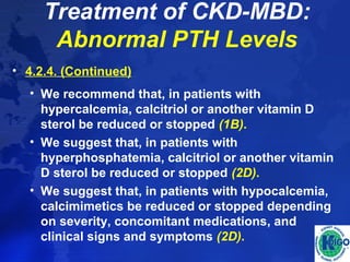 Treatment of CKD-MBD: 
Abnormal PTH Levels 
• 4.2.4. (Continued) 
• We recommend that, in patients with 
hypercalcemia, calcitriol or another vitamin D 
sterol be reduced or stopped (1B). 
• We suggest that, in patients with 
hyperphosphatemia, calcitriol or another vitamin 
D sterol be reduced or stopped (2D). 
• We suggest that, in patients with hypocalcemia, 
calcimimetics be reduced or stopped depending 
on severity, concomitant medications, and 
clinical signs and symptoms (2D). 
 