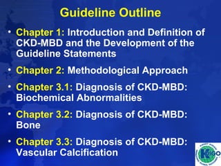 Guideline Outline 
• Chapter 1: Introduction and Definition of 
CKD-MBD and the Development of the 
Guideline Statements 
• Chapter 2: Methodological Approach 
• Chapter 3.1: Diagnosis of CKD-MBD: 
Biochemical Abnormalities 
• Chapter 3.2: Diagnosis of CKD-MBD: 
Bone 
• Chapter 3.3: Diagnosis of CKD-MBD: 
Vascular Calcification 
 
