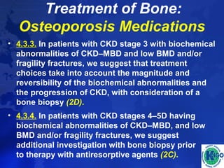 Treatment of Bone: 
Osteoporosis Medications 
• 4.3.3. In patients with CKD stage 3 with biochemical 
abnormalities of CKD–MBD and low BMD and/or 
fragility fractures, we suggest that treatment 
choices take into account the magnitude and 
reversibility of the biochemical abnormalities and 
the progression of CKD, with consideration of a 
bone biopsy (2D). 
• 4.3.4. In patients with CKD stages 4–5D having 
biochemical abnormalities of CKD–MBD, and low 
BMD and/or fragility fractures, we suggest 
additional investigation with bone biopsy prior 
to therapy with antiresorptive agents (2C). 
 