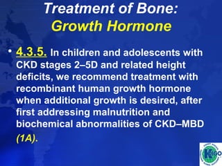 Treatment of Bone: 
Growth Hormone 
• 4.3.5. In children and adolescents with 
CKD stages 2–5D and related height 
deficits, we recommend treatment with 
recombinant human growth hormone 
when additional growth is desired, after 
first addressing malnutrition and 
biochemical abnormalities of CKD–MBD 
(1A). 
 