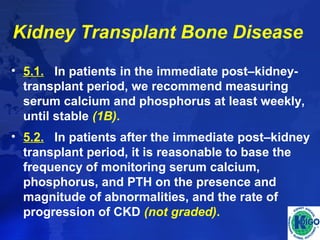 Kidney Transplant Bone Disease 
• 5.1. In patients in the immediate post–kidney-transplant 
period, we recommend measuring 
serum calcium and phosphorus at least weekly, 
until stable (1B). 
• 5.2. In patients after the immediate post–kidney 
transplant period, it is reasonable to base the 
frequency of monitoring serum calcium, 
phosphorus, and PTH on the presence and 
magnitude of abnormalities, and the rate of 
progression of CKD (not graded). 
 