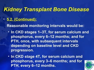 Kidney Transplant Bone Disease 
• 5.2. (Continued): 
Reasonable monitoring intervals would be: 
• In CKD stages 1–3T, for serum calcium and 
phosphorus, every 6–12 months; and for 
PTH, once, with subsequent intervals 
depending on baseline level and CKD 
progression. 
• In CKD stage 4T, for serum calcium and 
phosphorus, every 3–6 months; and for 
PTH, every 6–12 months. 
 