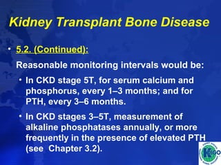 Kidney Transplant Bone Disease 
• 5.2. (Continued): 
Reasonable monitoring intervals would be: 
• In CKD stage 5T, for serum calcium and 
phosphorus, every 1–3 months; and for 
PTH, every 3–6 months. 
• In CKD stages 3–5T, measurement of 
alkaline phosphatases annually, or more 
frequently in the presence of elevated PTH 
(see Chapter 3.2). 
 