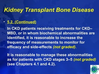 Kidney Transplant Bone Disease 
• 5.2. (Continued) 
In CKD patients receiving treatments for CKD– 
MBD, or in whom biochemical abnormalities are 
identified, it is reasonable to increase the 
frequency of measurements to monitor for 
efficacy and side-effects (not graded). 
It is reasonable to manage these abnormalities 
as for patients with CKD stages 3–5 (not graded) 
(see Chapters 4.1 and 4.2). 
 
