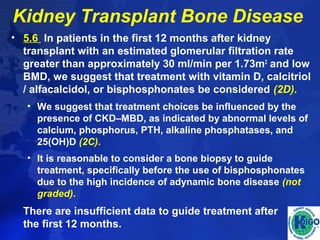 Kidney Transplant Bone Disease 
• 5.6 In patients in the first 12 months after kidney 
transplant with an estimated glomerular filtration rate 
greater than approximately 30 ml/min per 1.73m2 and low 
BMD, we suggest that treatment with vitamin D, calcitriol 
/ alfacalcidol, or bisphosphonates be considered (2D). 
• We suggest that treatment choices be influenced by the 
presence of CKD–MBD, as indicated by abnormal levels of 
calcium, phosphorus, PTH, alkaline phosphatases, and 
25(OH)D (2C). 
• It is reasonable to consider a bone biopsy to guide 
treatment, specifically before the use of bisphosphonates 
due to the high incidence of adynamic bone disease (not 
graded). 
There are insufficient data to guide treatment after 
the first 12 months. 
 