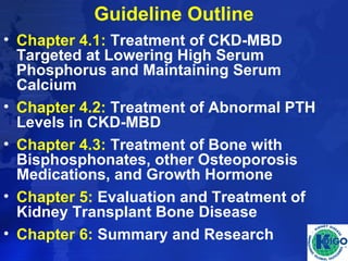 Guideline Outline 
• Chapter 4.1: Treatment of CKD-MBD 
Targeted at Lowering High Serum 
Phosphorus and Maintaining Serum 
Calcium 
• Chapter 4.2: Treatment of Abnormal PTH 
Levels in CKD-MBD 
• Chapter 4.3: Treatment of Bone with 
Bisphosphonates, other Osteoporosis 
Medications, and Growth Hormone 
• Chapter 5: Evaluation and Treatment of 
Kidney Transplant Bone Disease 
• Chapter 6: Summary and Research 
 