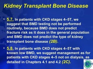 Kidney Transplant Bone Disease 
• 5.7. In patients with CKD stages 4–5T, we 
suggest that BMD testing not be performed 
routinely, because BMD does not predict 
fracture risk as it does in the general population 
and BMD does not predict the type of kidney 
transplant bone disease (2B). 
• 5.8. In patients with CKD stages 4–5T with 
known low BMD, we suggest management as for 
patients with CKD stages 4–5 not on dialysis, as 
detailed in Chapters 4.1 and 4.2 (2C). 
 