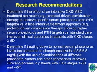Research Recommendations 
• Determine if the effect of an intensive CKD-MBD 
treatment approach (e.g., protocol-driven combination 
therapy to achieve specific serum phosphorus and PTH 
targets) vs. a less intensive treatment approach (e.g., 
protocol-driven combination therapy allowing higher 
serum phosphorus and PTH targets) vs. standard care 
improves clinical outcomes in patients with CKD stages 
3-5D. 
• Determine if treating down to normal serum phosphorus 
levels (as compared to phosphorus levels of 5.5-6.5 
mg/dL) with the use of combinations of different 
phosphate binders and other approaches improves 
clinical outcomes in patients with CKD stages 4-5D 
and 4-5T. 
 