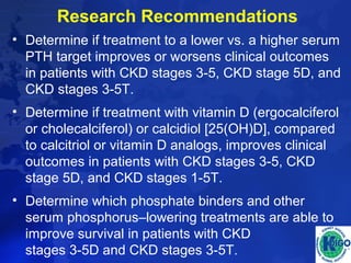 Research Recommendations 
• Determine if treatment to a lower vs. a higher serum 
PTH target improves or worsens clinical outcomes 
in patients with CKD stages 3-5, CKD stage 5D, and 
CKD stages 3-5T. 
• Determine if treatment with vitamin D (ergocalciferol 
or cholecalciferol) or calcidiol [25(OH)D], compared 
to calcitriol or vitamin D analogs, improves clinical 
outcomes in patients with CKD stages 3-5, CKD 
stage 5D, and CKD stages 1-5T. 
• Determine which phosphate binders and other 
serum phosphorus–lowering treatments are able to 
improve survival in patients with CKD 
stages 3-5D and CKD stages 3-5T. 
 