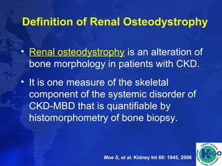 Definition of Renal Osteodystrophy 
• Renal osteodystrophy is an alteration of 
bone morphology in patients with CKD. 
• It is one measure of the skeletal 
component of the systemic disorder of 
CKD-MBD that is quantifiable by 
histomorphometry of bone biopsy. 
Moe S, et al. Kidney Int 69: 1945, 2006 
 