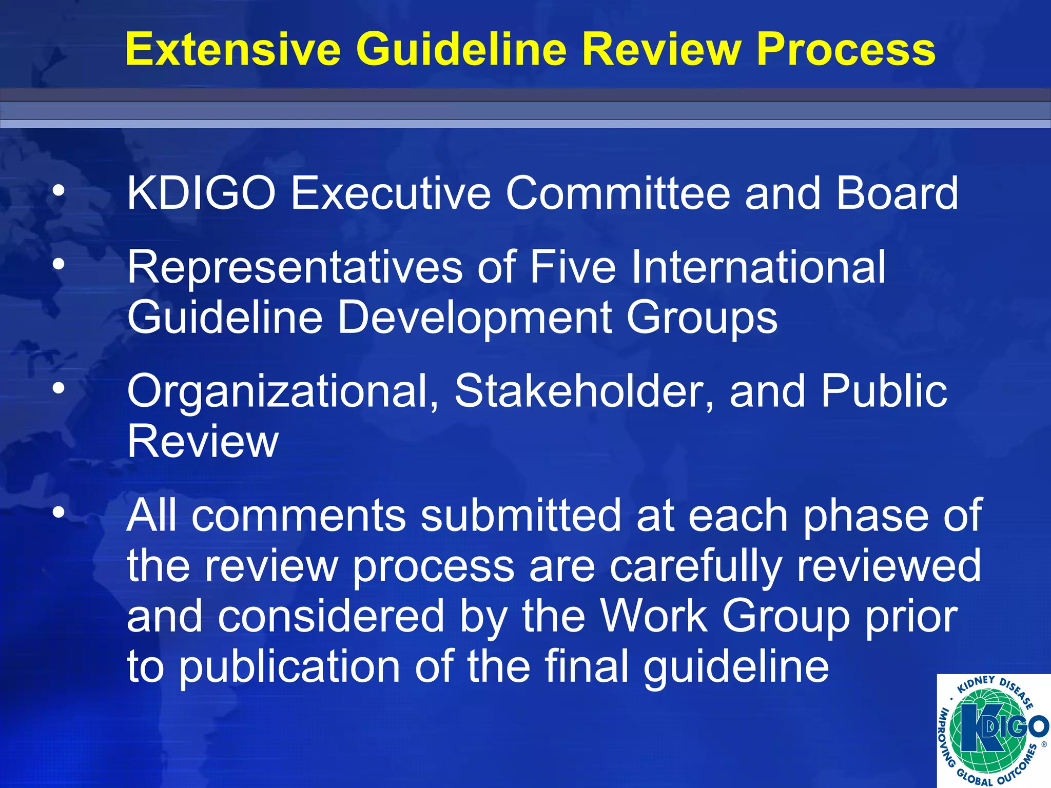 Extensive Guideline Review Process 
• KDIGO Executive Committee and Board 
• Representatives of Five International 
Guideline Development Groups 
• Organizational, Stakeholder, and Public 
Review 
• All comments submitted at each phase of 
the review process are carefully reviewed 
and considered by the Work Group prior 
to publication of the final guideline 
 