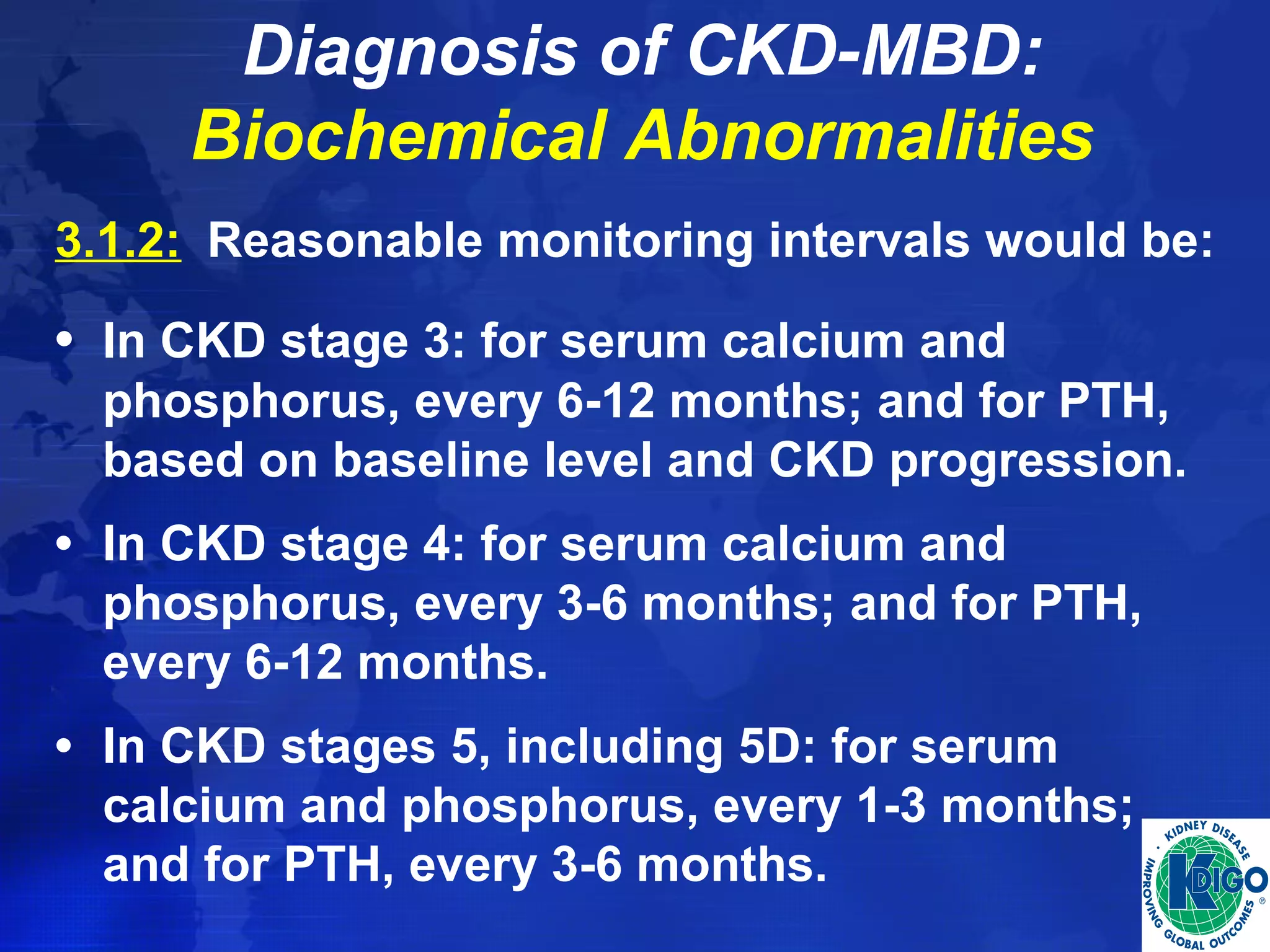 Diagnosis of CKD-MBD: 
Biochemical Abnormalities 
3.1.2: Reasonable monitoring intervals would be: 
• In CKD stage 3: for serum calcium and 
phosphorus, every 6-12 months; and for PTH, 
based on baseline level and CKD progression. 
• In CKD stage 4: for serum calcium and 
phosphorus, every 3-6 months; and for PTH, 
every 6-12 months. 
• In CKD stages 5, including 5D: for serum 
calcium and phosphorus, every 1-3 months; 
and for PTH, every 3-6 months. 
 