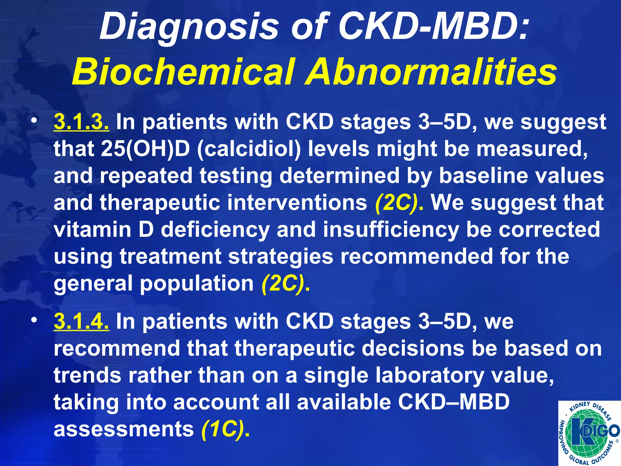 Diagnosis of CKD-MBD: 
Biochemical Abnormalities 
• 3.1.3. In patients with CKD stages 3–5D, we suggest 
that 25(OH)D (calcidiol) levels might be measured, 
and repeated testing determined by baseline values 
and therapeutic interventions (2C). We suggest that 
vitamin D deficiency and insufficiency be corrected 
using treatment strategies recommended for the 
general population (2C). 
• 3.1.4. In patients with CKD stages 3–5D, we 
recommend that therapeutic decisions be based on 
trends rather than on a single laboratory value, 
taking into account all available CKD–MBD 
assessments (1C). 
 