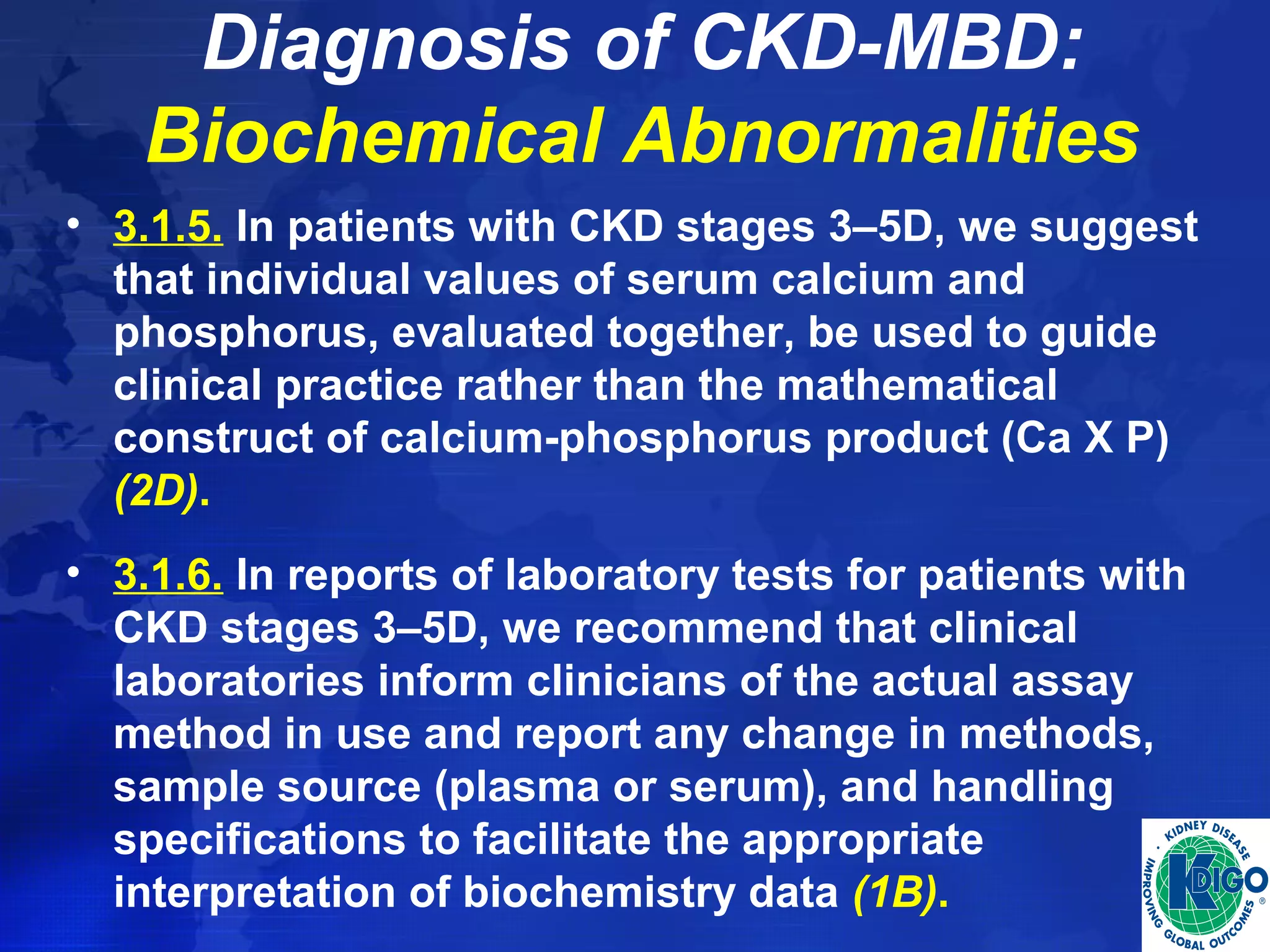 Diagnosis of CKD-MBD: 
Biochemical Abnormalities 
• 3.1.5. In patients with CKD stages 3–5D, we suggest 
that individual values of serum calcium and 
phosphorus, evaluated together, be used to guide 
clinical practice rather than the mathematical 
construct of calcium-phosphorus product (Ca X P) 
(2D). 
• 3.1.6. In reports of laboratory tests for patients with 
CKD stages 3–5D, we recommend that clinical 
laboratories inform clinicians of the actual assay 
method in use and report any change in methods, 
sample source (plasma or serum), and handling 
specifications to facilitate the appropriate 
interpretation of biochemistry data (1B). 
 