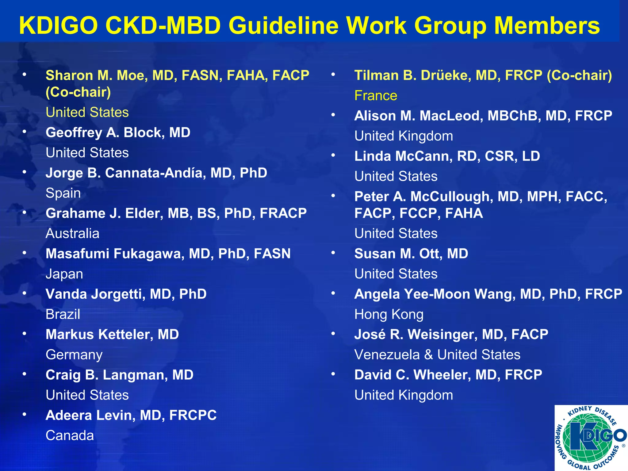 KDIGO CKD-MBD Guideline Work Group Members 
• Sharon M. Moe, MD, FASN, FAHA, FACP 
(Co-chair) 
United States 
• Geoffrey A. Block, MD 
United States 
• Jorge B. Cannata-Andía, MD, PhD 
Spain 
• Grahame J. Elder, MB, BS, PhD, FRACP 
Australia 
• Masafumi Fukagawa, MD, PhD, FASN 
Japan 
• Vanda Jorgetti, MD, PhD 
Brazil 
• Markus Ketteler, MD 
Germany 
• Craig B. Langman, MD 
United States 
• Adeera Levin, MD, FRCPC 
Canada 
• Tilman B. Drüeke, MD, FRCP (Co-chair) 
France 
• Alison M. MacLeod, MBChB, MD, FRCP 
United Kingdom 
• Linda McCann, RD, CSR, LD 
United States 
• Peter A. McCullough, MD, MPH, FACC, 
FACP, FCCP, FAHA 
United States 
• Susan M. Ott, MD 
United States 
• Angela Yee-Moon Wang, MD, PhD, FRCP 
Hong Kong 
• José R. Weisinger, MD, FACP 
Venezuela & United States 
• David C. Wheeler, MD, FRCP 
United Kingdom 
 
