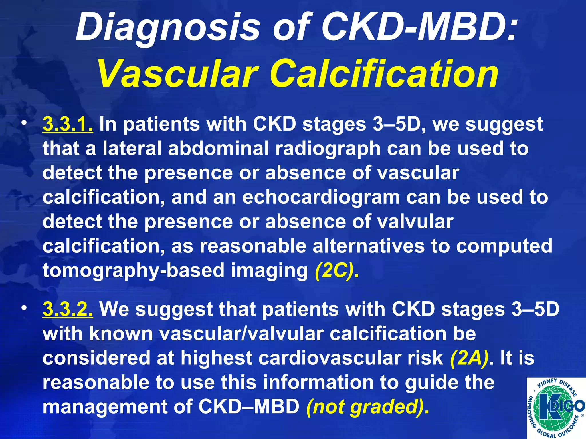 Diagnosis of CKD-MBD: 
Vascular Calcification 
• 3.3.1. In patients with CKD stages 3–5D, we suggest 
that a lateral abdominal radiograph can be used to 
detect the presence or absence of vascular 
calcification, and an echocardiogram can be used to 
detect the presence or absence of valvular 
calcification, as reasonable alternatives to computed 
tomography-based imaging (2C). 
• 3.3.2. We suggest that patients with CKD stages 3–5D 
with known vascular/valvular calcification be 
considered at highest cardiovascular risk (2A). It is 
reasonable to use this information to guide the 
management of CKD–MBD (not graded). 
 