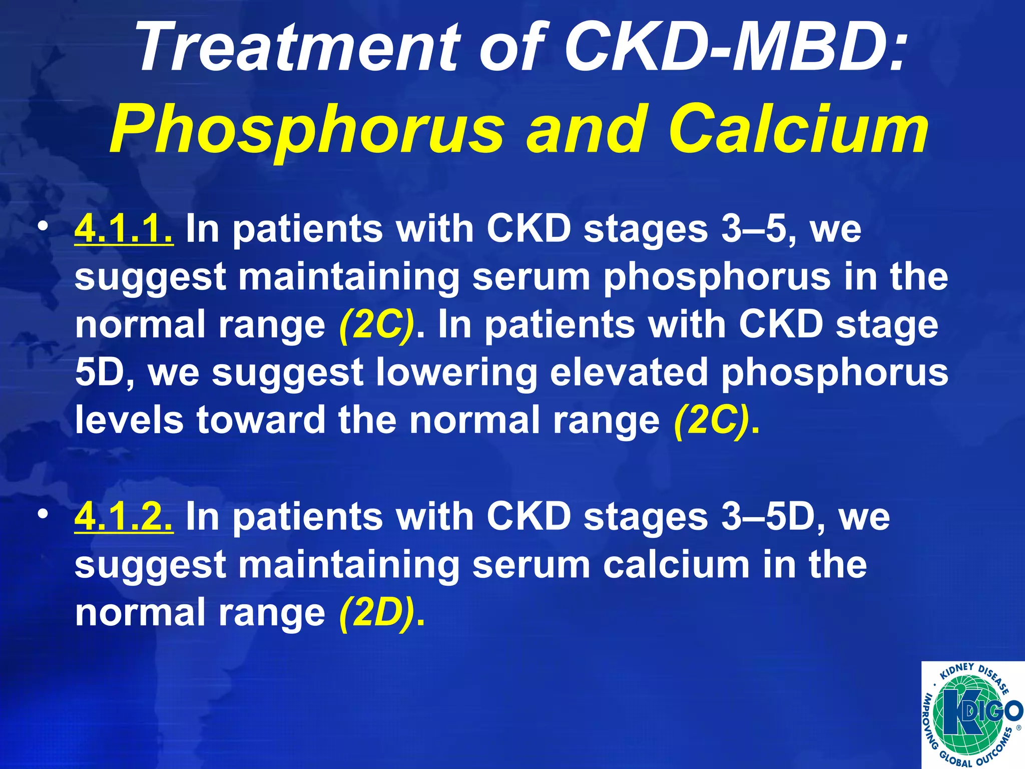 Treatment of CKD-MBD: 
Phosphorus and Calcium 
• 4.1.1. In patients with CKD stages 3–5, we 
suggest maintaining serum phosphorus in the 
normal range (2C). In patients with CKD stage 
5D, we suggest lowering elevated phosphorus 
levels toward the normal range (2C). 
• 4.1.2. In patients with CKD stages 3–5D, we 
suggest maintaining serum calcium in the 
normal range (2D). 
 