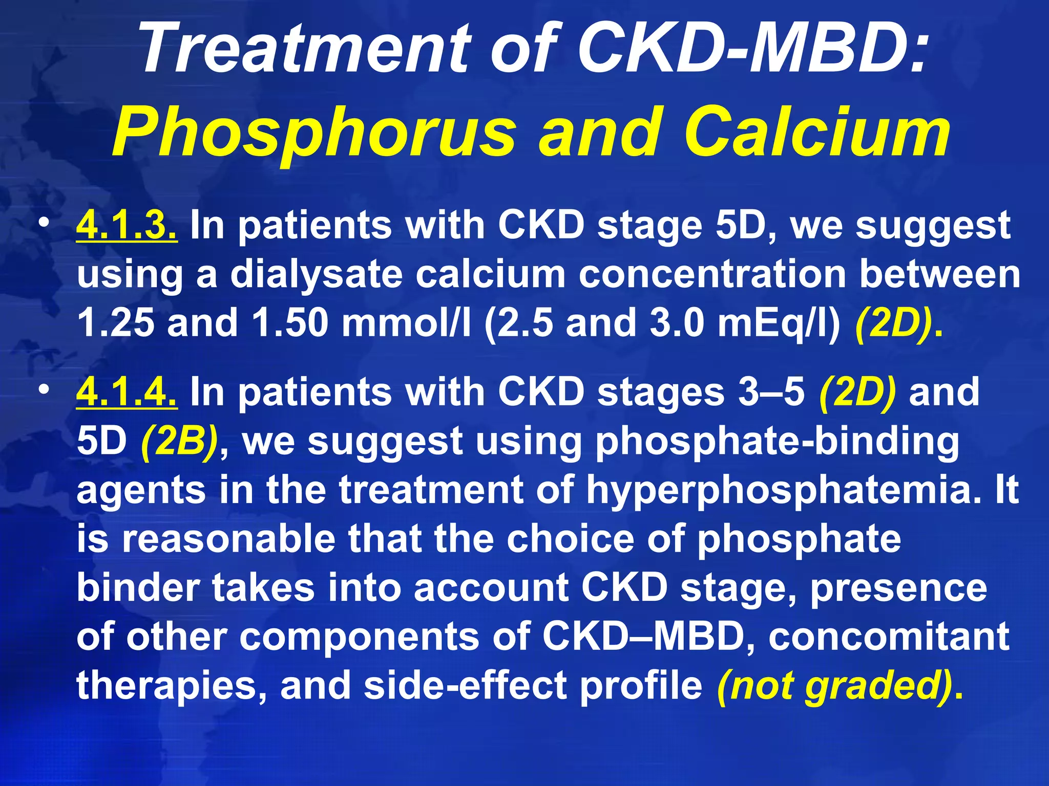 Treatment of CKD-MBD: 
Phosphorus and Calcium 
• 4.1.3. In patients with CKD stage 5D, we suggest 
using a dialysate calcium concentration between 
1.25 and 1.50 mmol/l (2.5 and 3.0 mEq/l) (2D). 
• 4.1.4. In patients with CKD stages 3–5 (2D) and 
5D (2B), we suggest using phosphate-binding 
agents in the treatment of hyperphosphatemia. It 
is reasonable that the choice of phosphate 
binder takes into account CKD stage, presence 
of other components of CKD–MBD, concomitant 
therapies, and side-effect profile (not graded). 
 