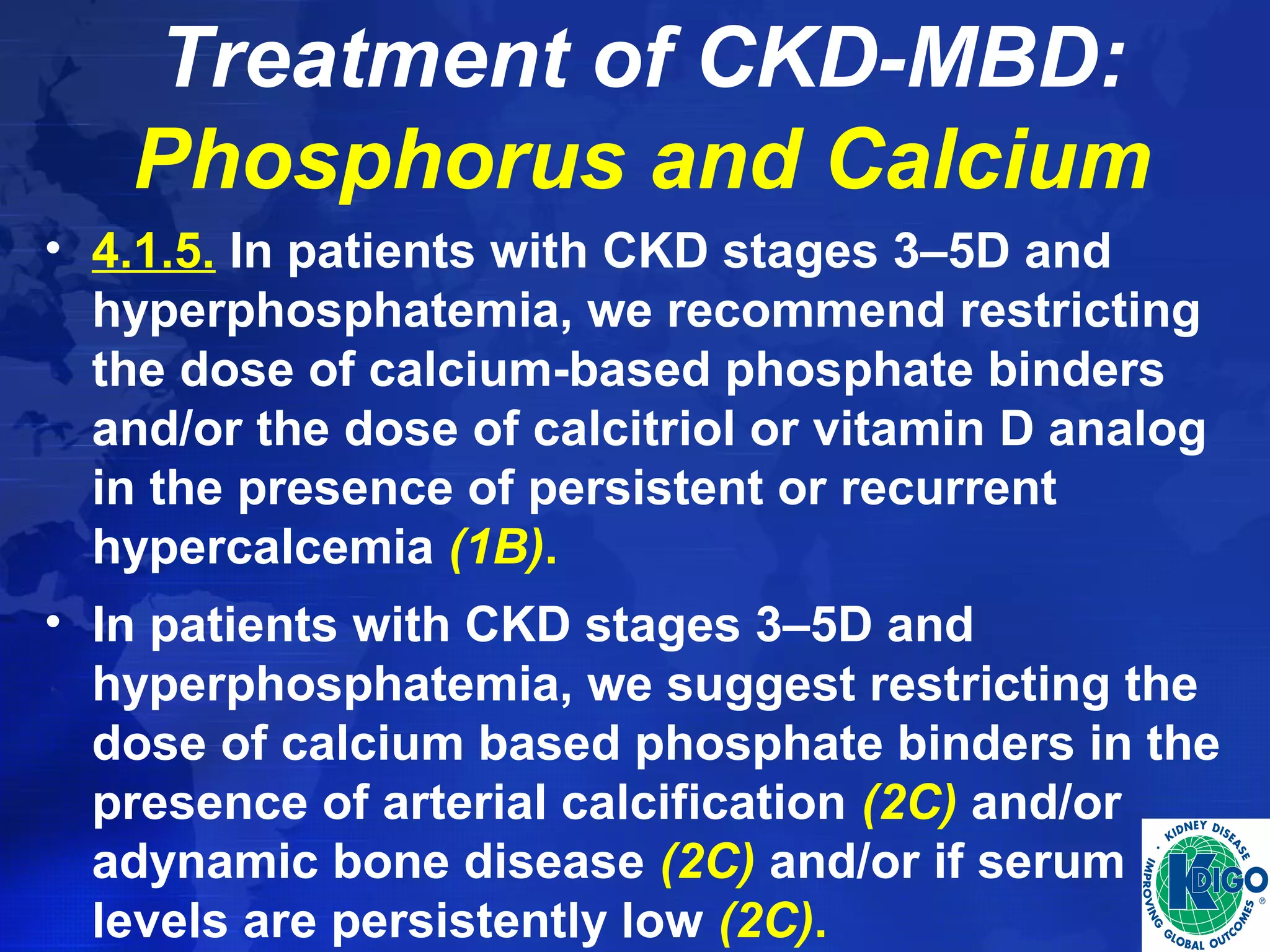 Treatment of CKD-MBD: 
Phosphorus and Calcium 
• 4.1.5. In patients with CKD stages 3–5D and 
hyperphosphatemia, we recommend restricting 
the dose of calcium-based phosphate binders 
and/or the dose of calcitriol or vitamin D analog 
in the presence of persistent or recurrent 
hypercalcemia (1B). 
• In patients with CKD stages 3–5D and 
hyperphosphatemia, we suggest restricting the 
dose of calcium based phosphate binders in the 
presence of arterial calcification (2C) and/or 
adynamic bone disease (2C) and/or if serum PTH 
levels are persistently low (2C). 
 