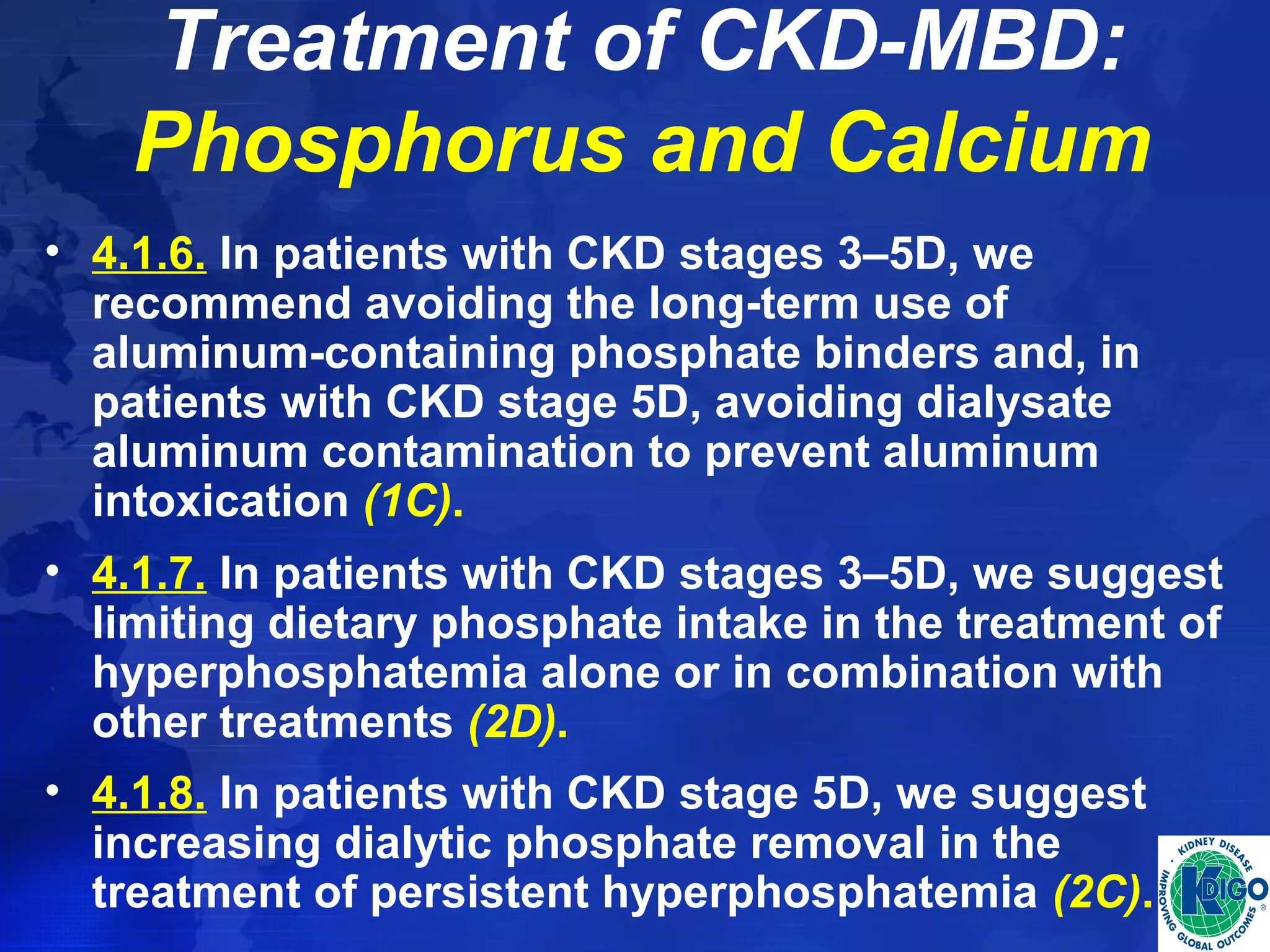 Treatment of CKD-MBD: 
Phosphorus and Calcium 
• 4.1.6. In patients with CKD stages 3–5D, we 
recommend avoiding the long-term use of 
aluminum-containing phosphate binders and, in 
patients with CKD stage 5D, avoiding dialysate 
aluminum contamination to prevent aluminum 
intoxication (1C). 
• 4.1.7. In patients with CKD stages 3–5D, we suggest 
limiting dietary phosphate intake in the treatment of 
hyperphosphatemia alone or in combination with 
other treatments (2D). 
• 4.1.8. In patients with CKD stage 5D, we suggest 
increasing dialytic phosphate removal in the 
treatment of persistent hyperphosphatemia (2C). 
 