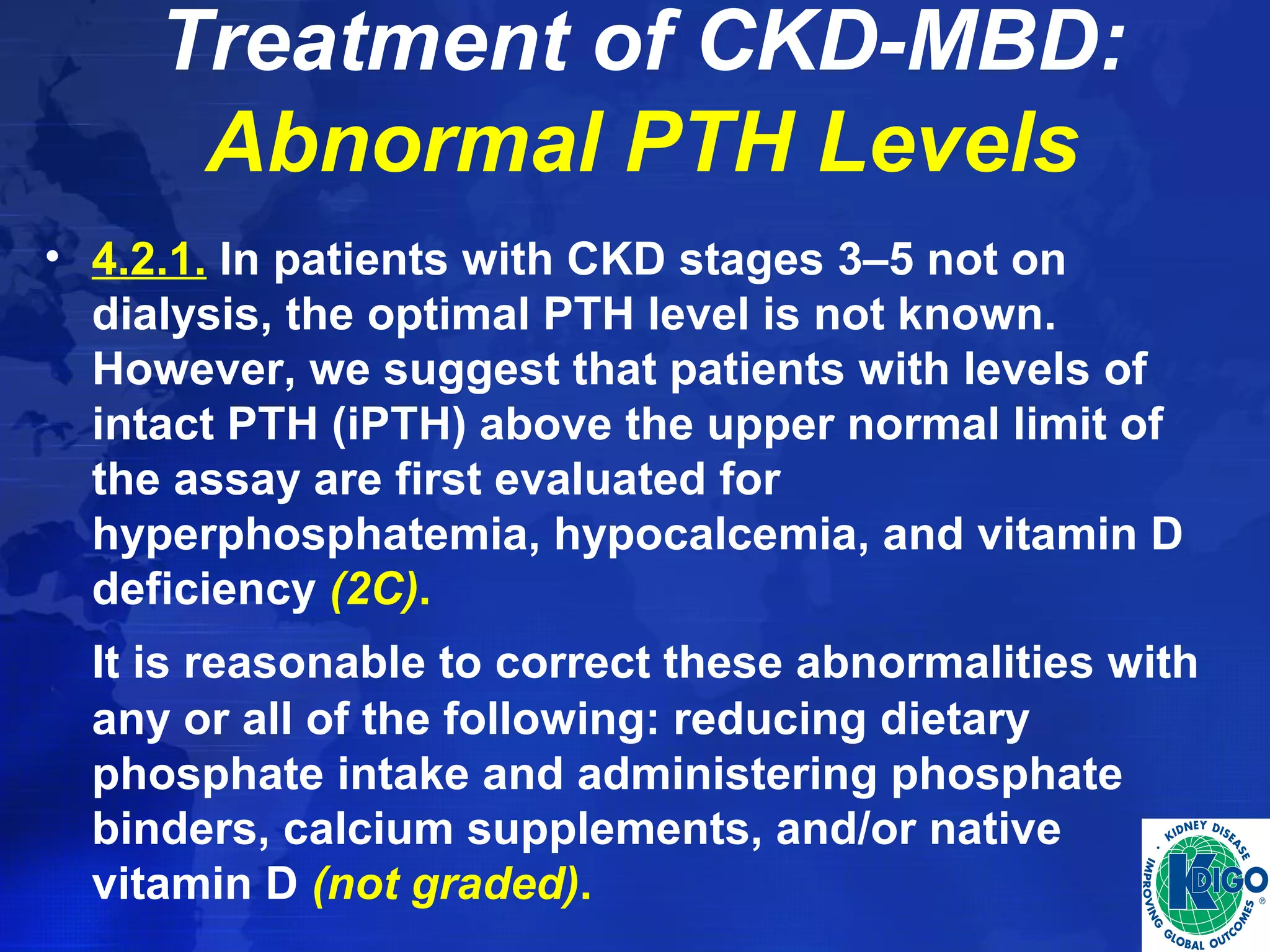 Treatment of CKD-MBD: 
Abnormal PTH Levels 
• 4.2.1. In patients with CKD stages 3–5 not on 
dialysis, the optimal PTH level is not known. 
However, we suggest that patients with levels of 
intact PTH (iPTH) above the upper normal limit of 
the assay are first evaluated for 
hyperphosphatemia, hypocalcemia, and vitamin D 
deficiency (2C). 
It is reasonable to correct these abnormalities with 
any or all of the following: reducing dietary 
phosphate intake and administering phosphate 
binders, calcium supplements, and/or native 
vitamin D (not graded). 
 
