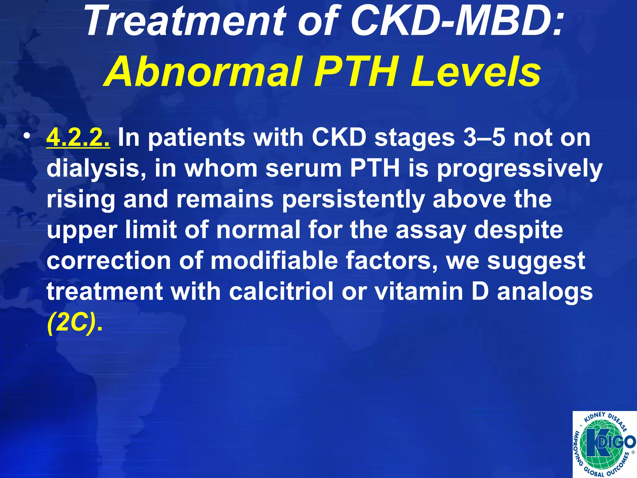 Treatment of CKD-MBD: 
Abnormal PTH Levels 
• 4.2.2. In patients with CKD stages 3–5 not on 
dialysis, in whom serum PTH is progressively 
rising and remains persistently above the 
upper limit of normal for the assay despite 
correction of modifiable factors, we suggest 
treatment with calcitriol or vitamin D analogs 
(2C). 
 