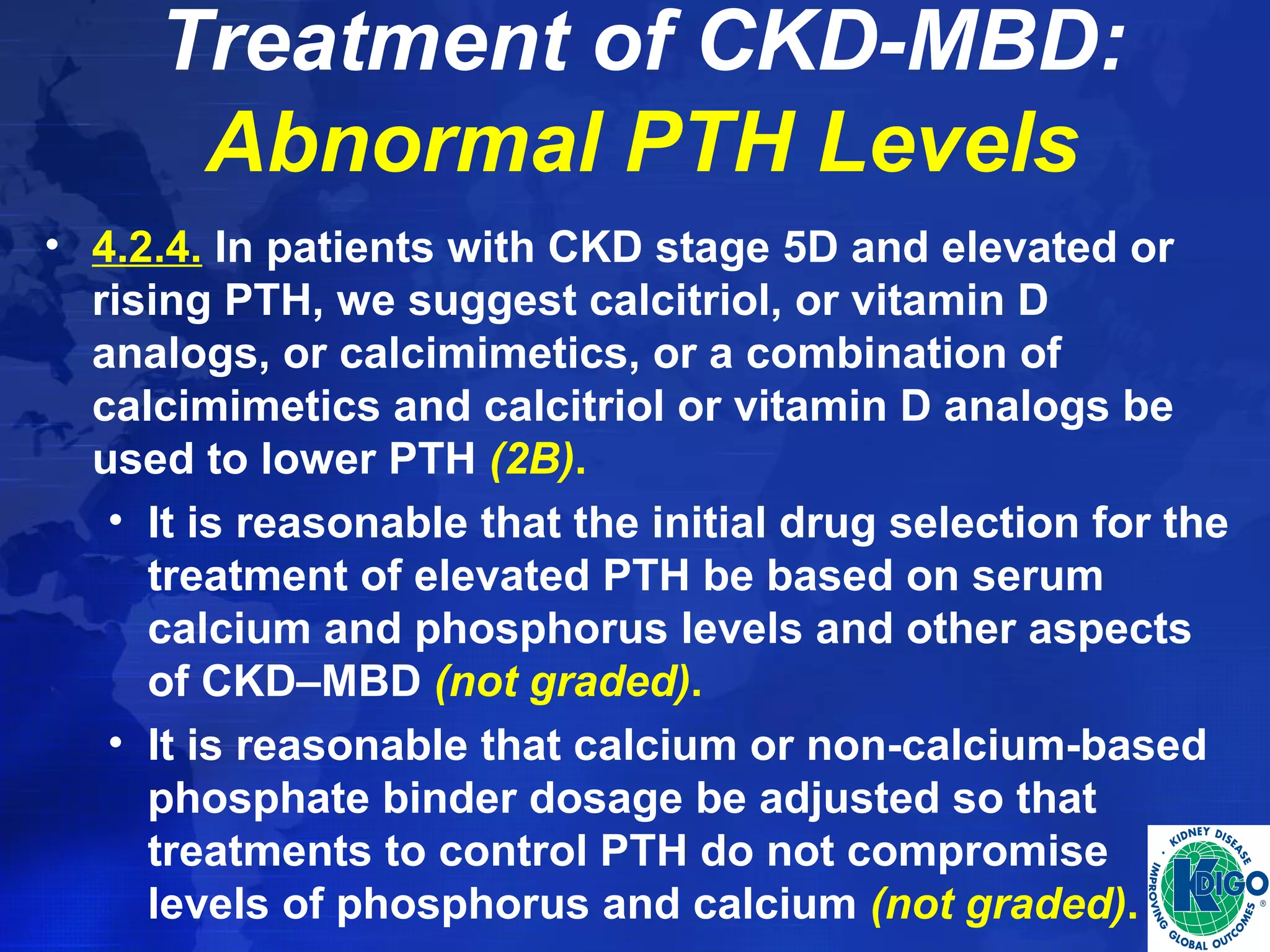 Treatment of CKD-MBD: 
Abnormal PTH Levels 
• 4.2.4. In patients with CKD stage 5D and elevated or 
rising PTH, we suggest calcitriol, or vitamin D 
analogs, or calcimimetics, or a combination of 
calcimimetics and calcitriol or vitamin D analogs be 
used to lower PTH (2B). 
• It is reasonable that the initial drug selection for the 
treatment of elevated PTH be based on serum 
calcium and phosphorus levels and other aspects 
of CKD–MBD (not graded). 
• It is reasonable that calcium or non-calcium-based 
phosphate binder dosage be adjusted so that 
treatments to control PTH do not compromise 
levels of phosphorus and calcium (not graded). 
 