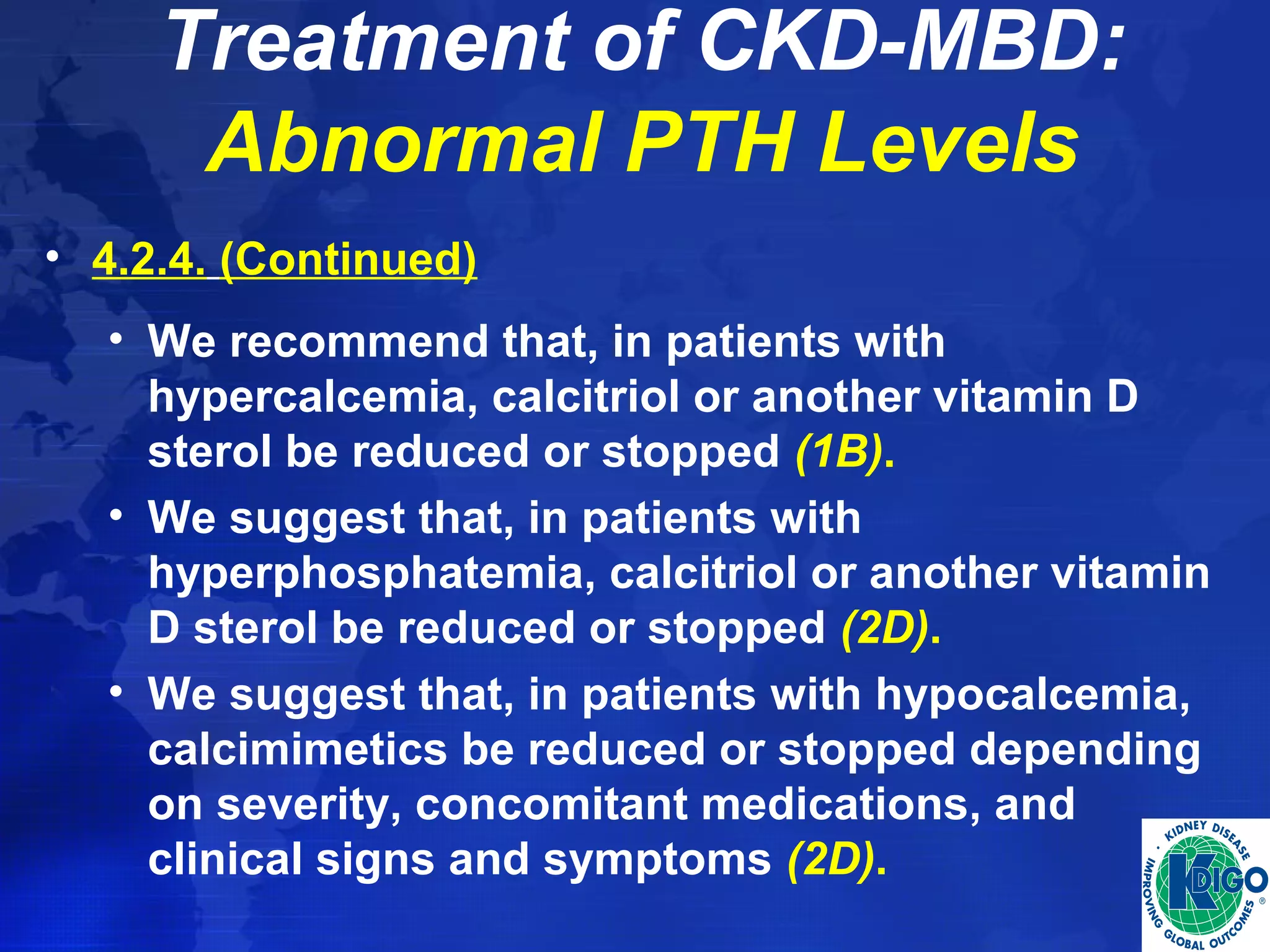 Treatment of CKD-MBD: 
Abnormal PTH Levels 
• 4.2.4. (Continued) 
• We recommend that, in patients with 
hypercalcemia, calcitriol or another vitamin D 
sterol be reduced or stopped (1B). 
• We suggest that, in patients with 
hyperphosphatemia, calcitriol or another vitamin 
D sterol be reduced or stopped (2D). 
• We suggest that, in patients with hypocalcemia, 
calcimimetics be reduced or stopped depending 
on severity, concomitant medications, and 
clinical signs and symptoms (2D). 
 