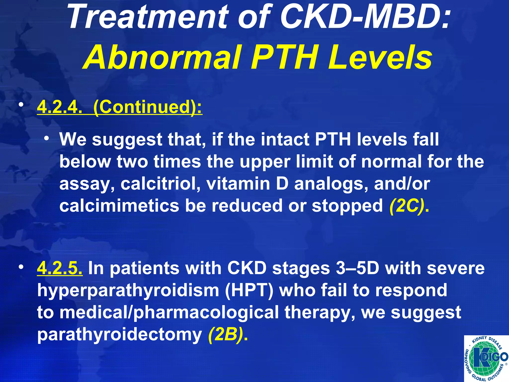 Treatment of CKD-MBD: 
Abnormal PTH Levels 
• 4.2.4. (Continued): 
• We suggest that, if the intact PTH levels fall 
below two times the upper limit of normal for the 
assay, calcitriol, vitamin D analogs, and/or 
calcimimetics be reduced or stopped (2C). 
• 4.2.5. In patients with CKD stages 3–5D with severe 
hyperparathyroidism (HPT) who fail to respond 
to medical/pharmacological therapy, we suggest 
parathyroidectomy (2B). 
 