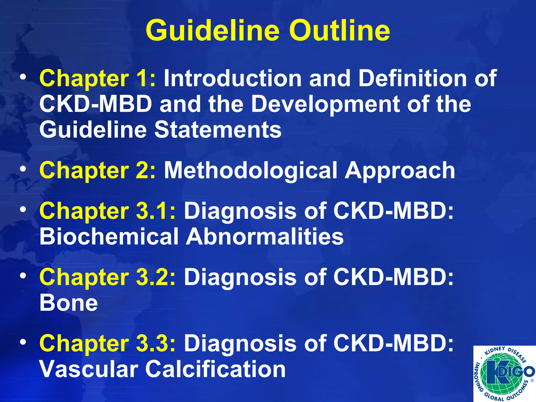 Guideline Outline 
• Chapter 1: Introduction and Definition of 
CKD-MBD and the Development of the 
Guideline Statements 
• Chapter 2: Methodological Approach 
• Chapter 3.1: Diagnosis of CKD-MBD: 
Biochemical Abnormalities 
• Chapter 3.2: Diagnosis of CKD-MBD: 
Bone 
• Chapter 3.3: Diagnosis of CKD-MBD: 
Vascular Calcification 
 