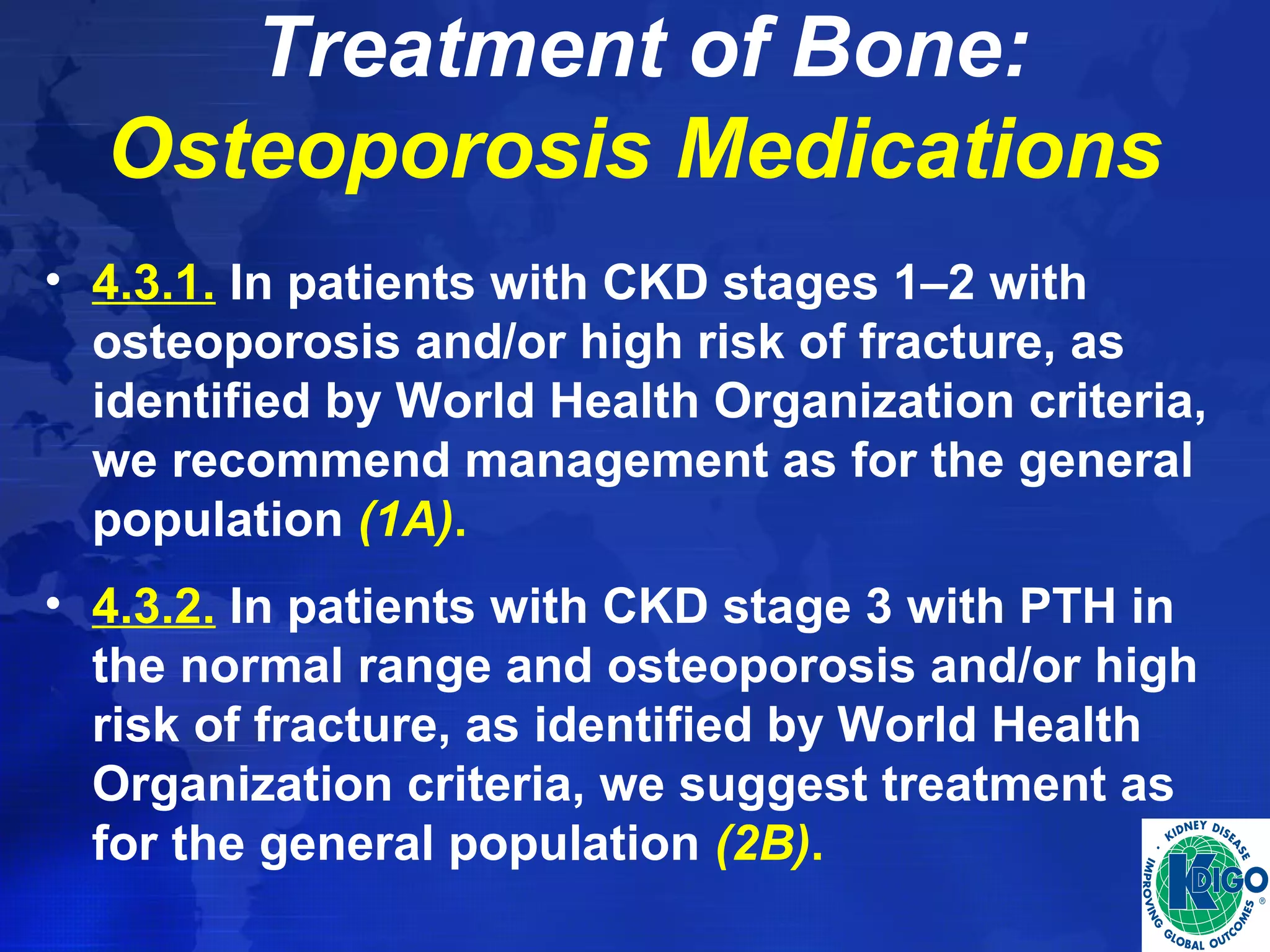 Treatment of Bone: 
Osteoporosis Medications 
• 4.3.1. In patients with CKD stages 1–2 with 
osteoporosis and/or high risk of fracture, as 
identified by World Health Organization criteria, 
we recommend management as for the general 
population (1A). 
• 4.3.2. In patients with CKD stage 3 with PTH in 
the normal range and osteoporosis and/or high 
risk of fracture, as identified by World Health 
Organization criteria, we suggest treatment as 
for the general population (2B). 
 