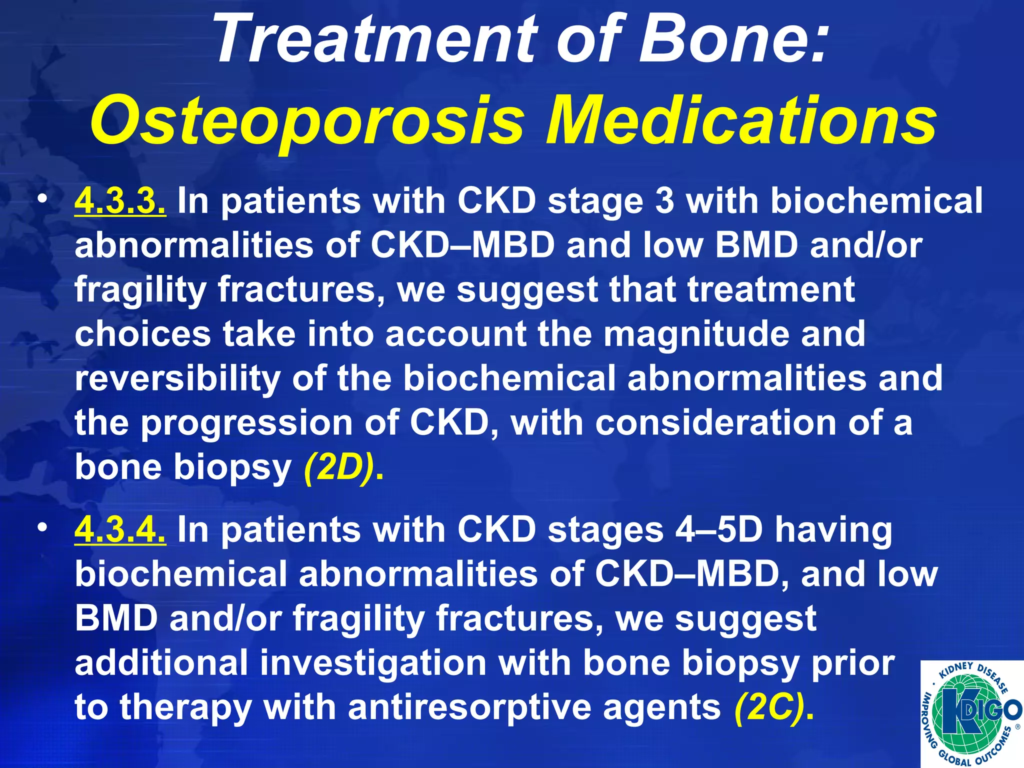 Treatment of Bone: 
Osteoporosis Medications 
• 4.3.3. In patients with CKD stage 3 with biochemical 
abnormalities of CKD–MBD and low BMD and/or 
fragility fractures, we suggest that treatment 
choices take into account the magnitude and 
reversibility of the biochemical abnormalities and 
the progression of CKD, with consideration of a 
bone biopsy (2D). 
• 4.3.4. In patients with CKD stages 4–5D having 
biochemical abnormalities of CKD–MBD, and low 
BMD and/or fragility fractures, we suggest 
additional investigation with bone biopsy prior 
to therapy with antiresorptive agents (2C). 
 