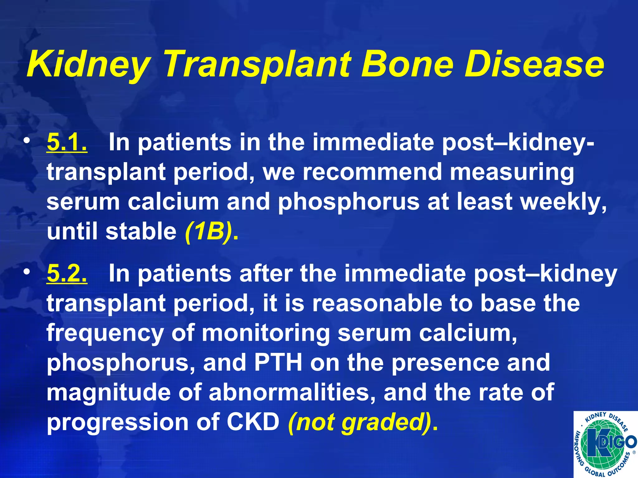 Kidney Transplant Bone Disease 
• 5.1. In patients in the immediate post–kidney-transplant 
period, we recommend measuring 
serum calcium and phosphorus at least weekly, 
until stable (1B). 
• 5.2. In patients after the immediate post–kidney 
transplant period, it is reasonable to base the 
frequency of monitoring serum calcium, 
phosphorus, and PTH on the presence and 
magnitude of abnormalities, and the rate of 
progression of CKD (not graded). 
 