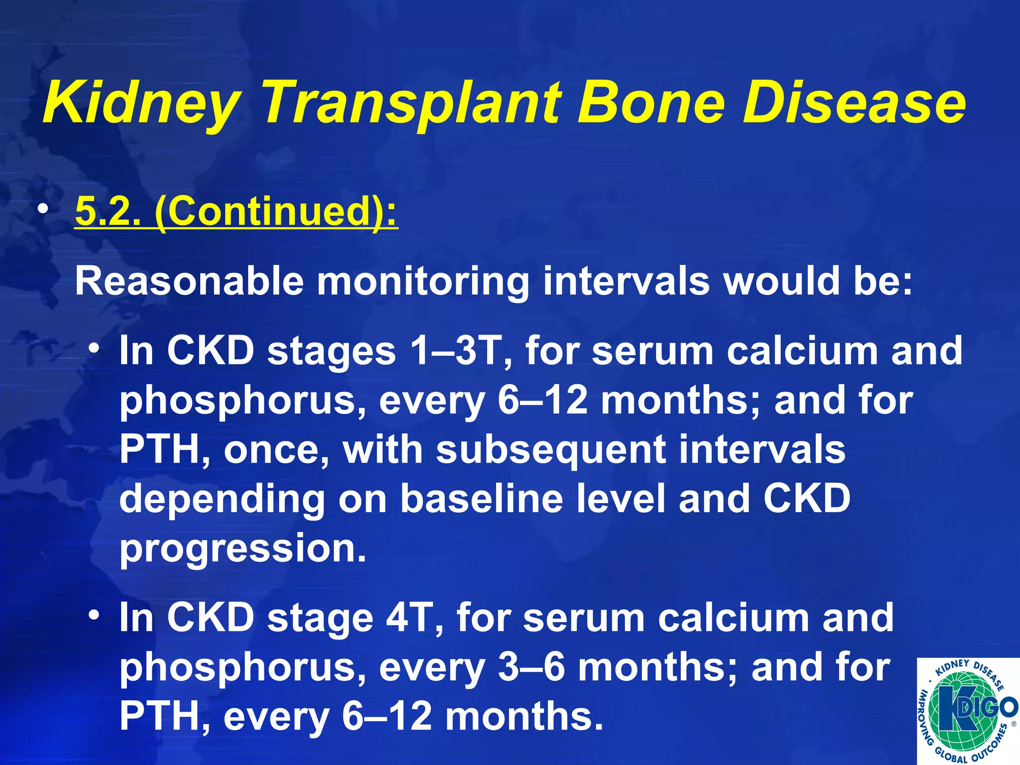 Kidney Transplant Bone Disease 
• 5.2. (Continued): 
Reasonable monitoring intervals would be: 
• In CKD stages 1–3T, for serum calcium and 
phosphorus, every 6–12 months; and for 
PTH, once, with subsequent intervals 
depending on baseline level and CKD 
progression. 
• In CKD stage 4T, for serum calcium and 
phosphorus, every 3–6 months; and for 
PTH, every 6–12 months. 
 