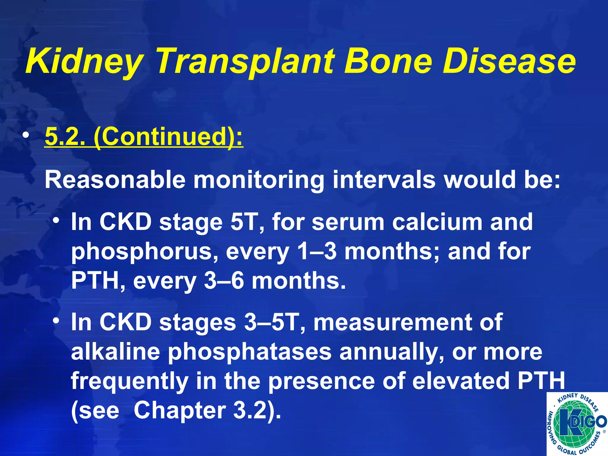 Kidney Transplant Bone Disease 
• 5.2. (Continued): 
Reasonable monitoring intervals would be: 
• In CKD stage 5T, for serum calcium and 
phosphorus, every 1–3 months; and for 
PTH, every 3–6 months. 
• In CKD stages 3–5T, measurement of 
alkaline phosphatases annually, or more 
frequently in the presence of elevated PTH 
(see Chapter 3.2). 
 