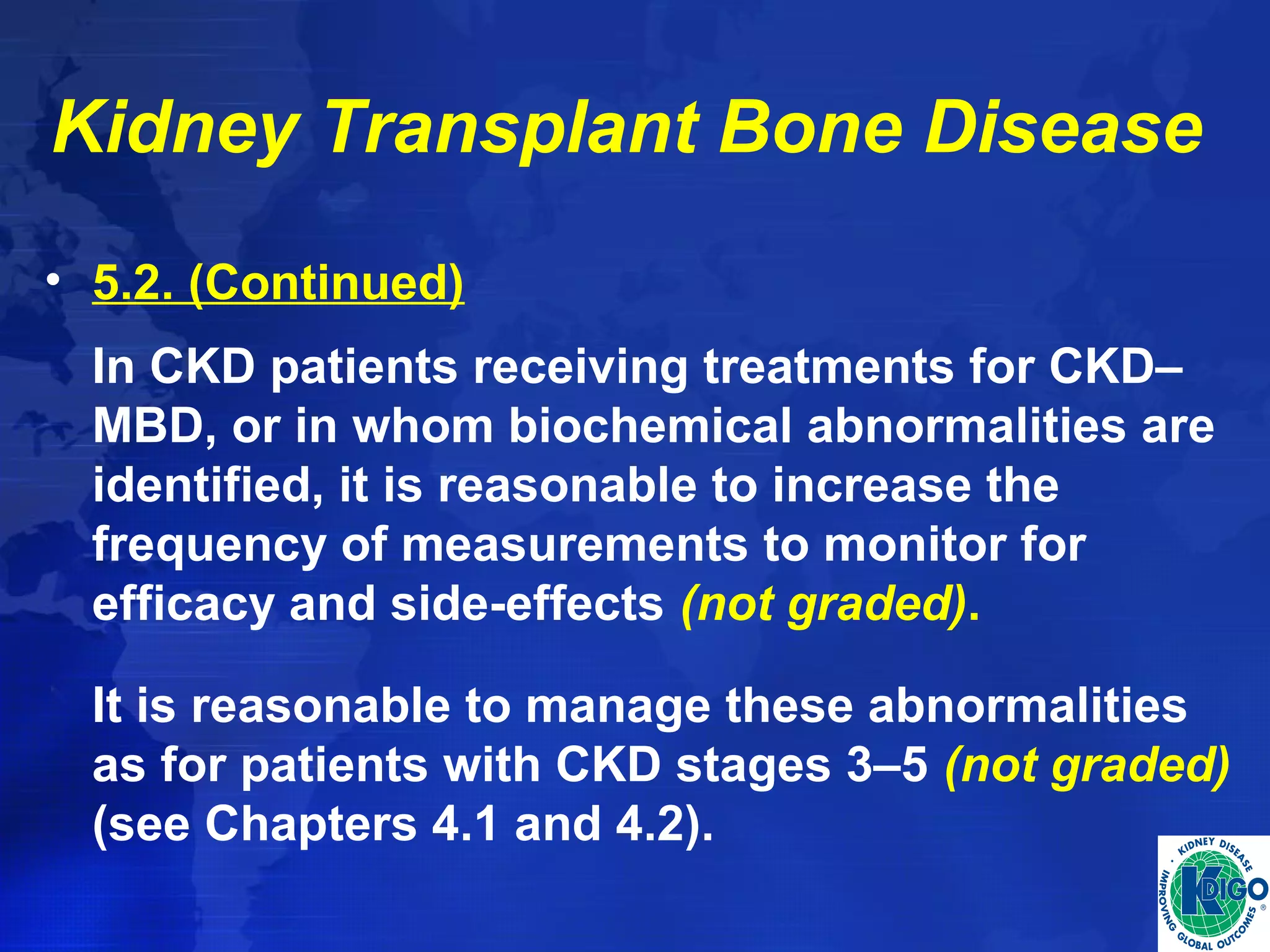 Kidney Transplant Bone Disease 
• 5.2. (Continued) 
In CKD patients receiving treatments for CKD– 
MBD, or in whom biochemical abnormalities are 
identified, it is reasonable to increase the 
frequency of measurements to monitor for 
efficacy and side-effects (not graded). 
It is reasonable to manage these abnormalities 
as for patients with CKD stages 3–5 (not graded) 
(see Chapters 4.1 and 4.2). 
 