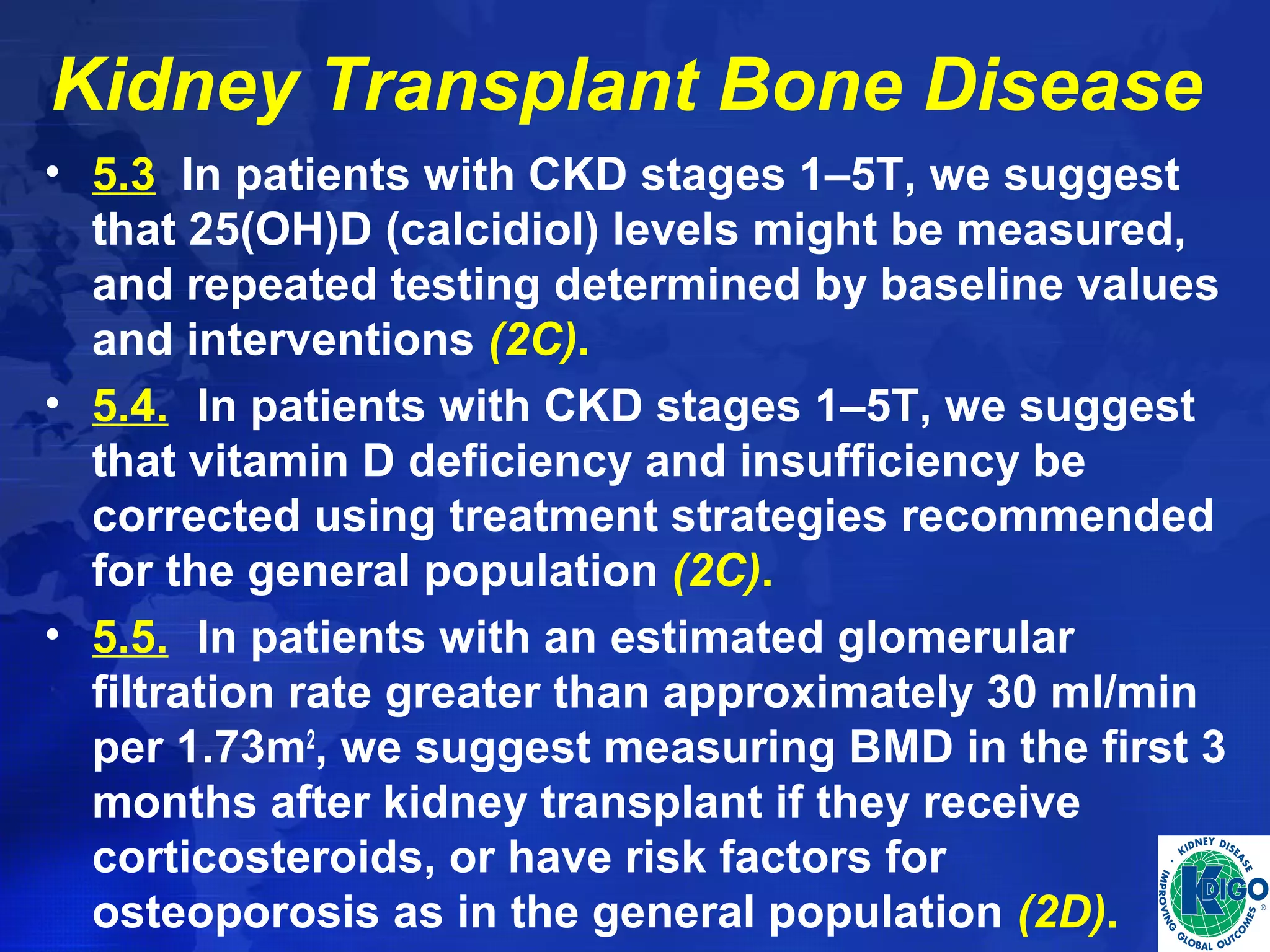 Kidney Transplant Bone Disease 
• 5.3 In patients with CKD stages 1–5T, we suggest 
that 25(OH)D (calcidiol) levels might be measured, 
and repeated testing determined by baseline values 
and interventions (2C). 
• 5.4. In patients with CKD stages 1–5T, we suggest 
that vitamin D deficiency and insufficiency be 
corrected using treatment strategies recommended 
for the general population (2C). 
• 5.5. In patients with an estimated glomerular 
filtration rate greater than approximately 30 ml/min 
per 1.73m2, we suggest measuring BMD in the first 3 
months after kidney transplant if they receive 
corticosteroids, or have risk factors for 
osteoporosis as in the general population (2D). 
 