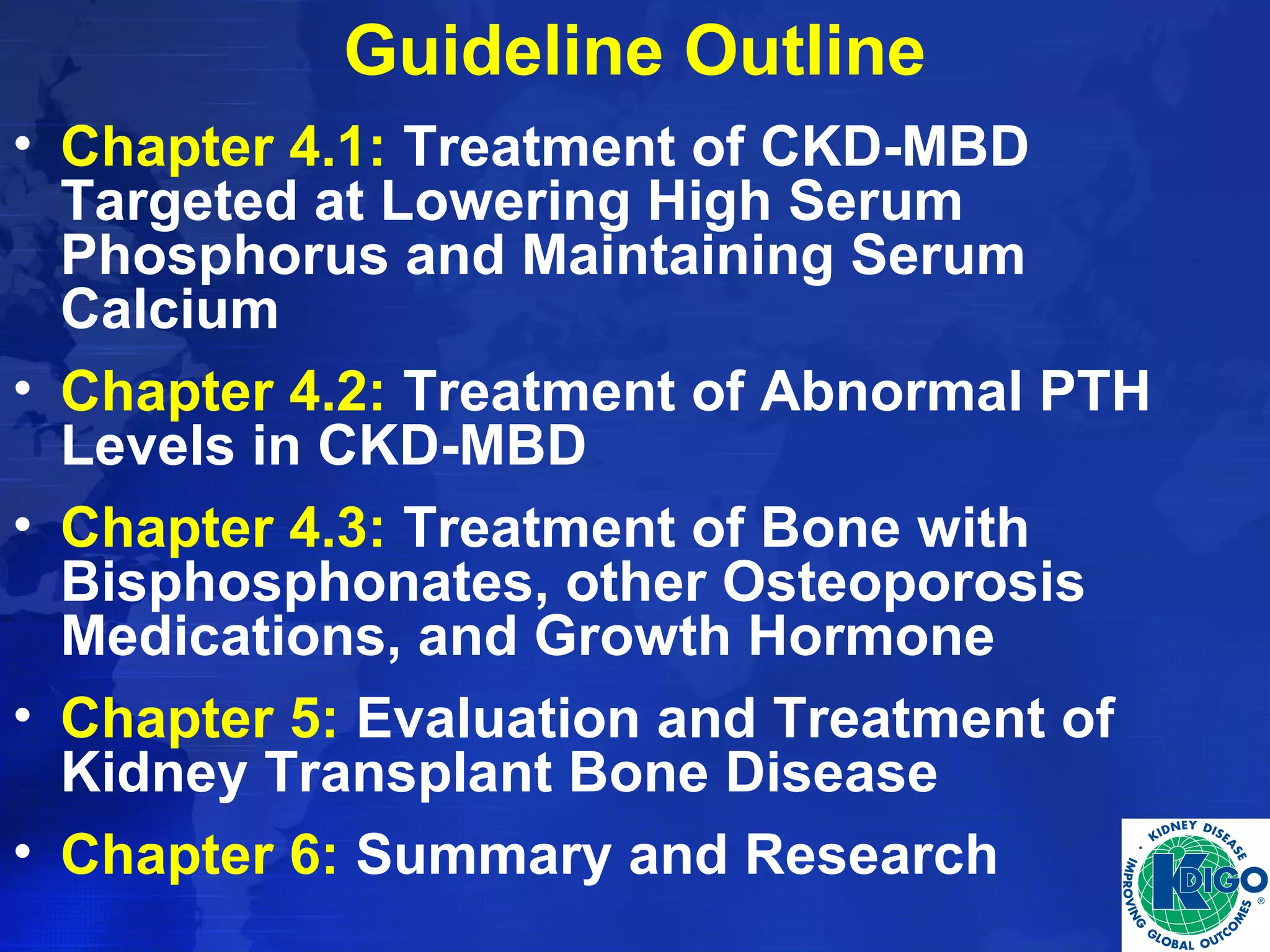 Guideline Outline 
• Chapter 4.1: Treatment of CKD-MBD 
Targeted at Lowering High Serum 
Phosphorus and Maintaining Serum 
Calcium 
• Chapter 4.2: Treatment of Abnormal PTH 
Levels in CKD-MBD 
• Chapter 4.3: Treatment of Bone with 
Bisphosphonates, other Osteoporosis 
Medications, and Growth Hormone 
• Chapter 5: Evaluation and Treatment of 
Kidney Transplant Bone Disease 
• Chapter 6: Summary and Research 
 