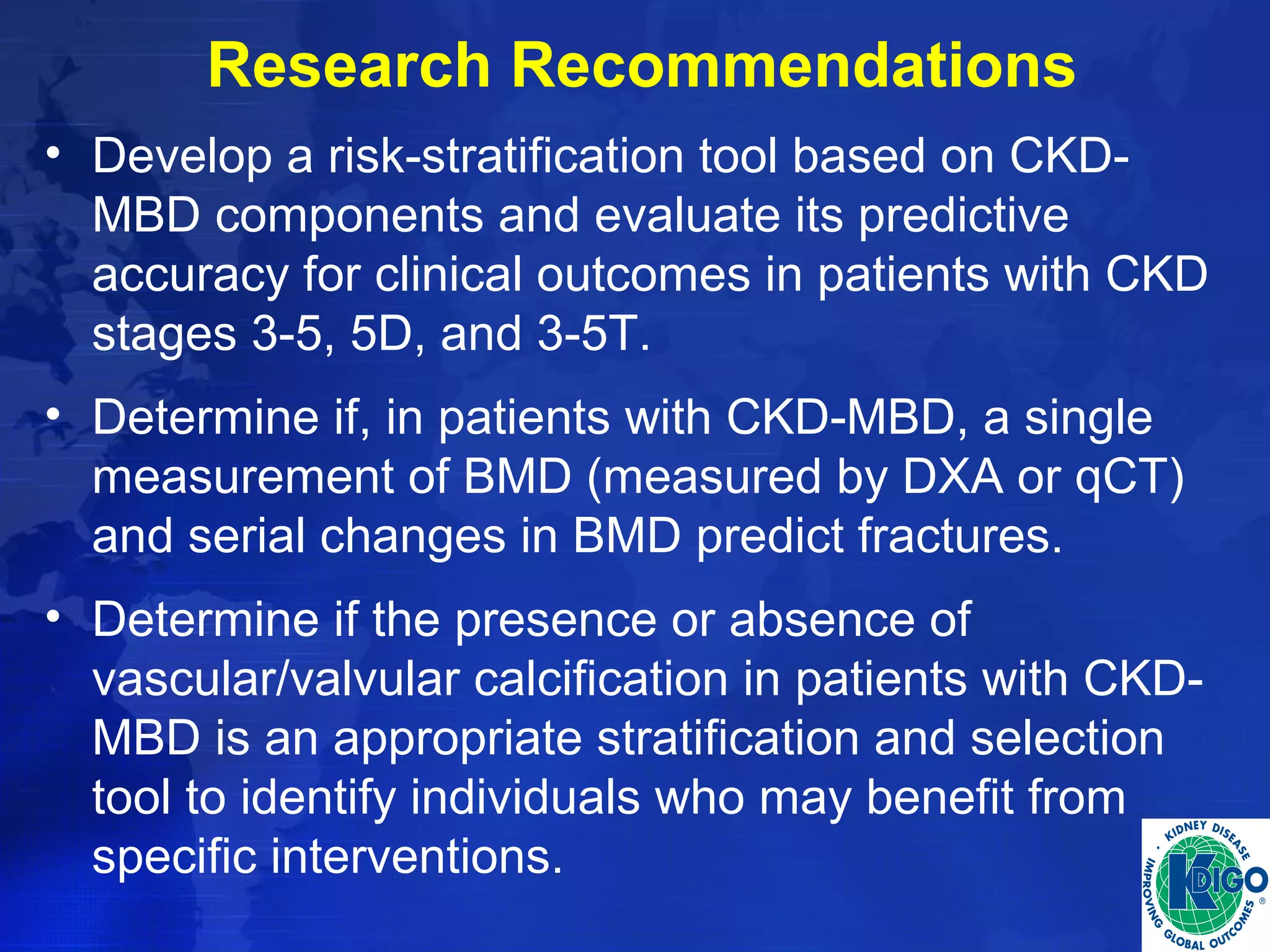 Research Recommendations 
• Develop a risk-stratification tool based on CKD-MBD 
components and evaluate its predictive 
accuracy for clinical outcomes in patients with CKD 
stages 3-5, 5D, and 3-5T. 
• Determine if, in patients with CKD-MBD, a single 
measurement of BMD (measured by DXA or qCT) 
and serial changes in BMD predict fractures. 
• Determine if the presence or absence of 
vascular/valvular calcification in patients with CKD-MBD 
is an appropriate stratification and selection 
tool to identify individuals who may benefit from 
specific interventions. 
 