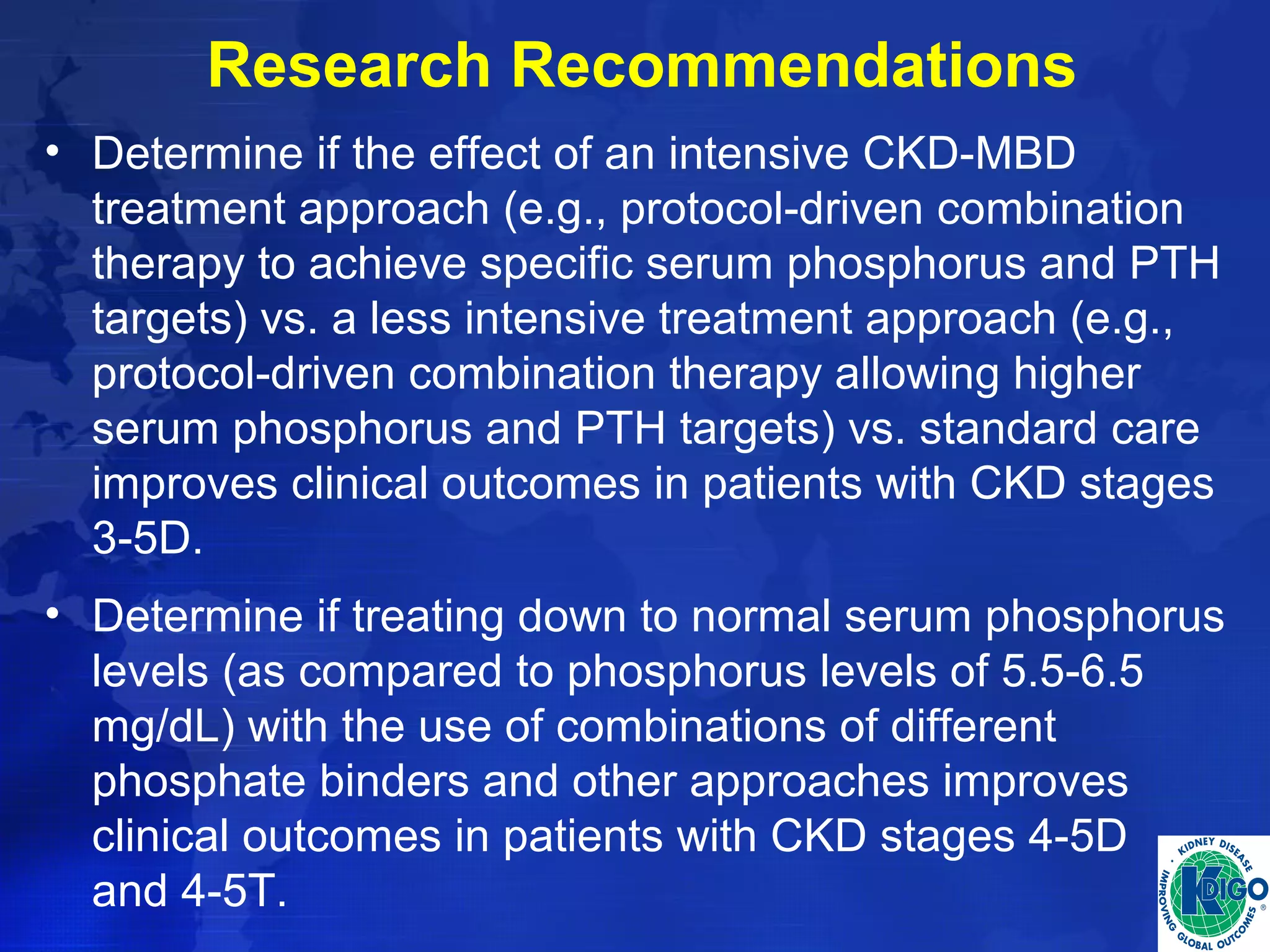 Research Recommendations 
• Determine if the effect of an intensive CKD-MBD 
treatment approach (e.g., protocol-driven combination 
therapy to achieve specific serum phosphorus and PTH 
targets) vs. a less intensive treatment approach (e.g., 
protocol-driven combination therapy allowing higher 
serum phosphorus and PTH targets) vs. standard care 
improves clinical outcomes in patients with CKD stages 
3-5D. 
• Determine if treating down to normal serum phosphorus 
levels (as compared to phosphorus levels of 5.5-6.5 
mg/dL) with the use of combinations of different 
phosphate binders and other approaches improves 
clinical outcomes in patients with CKD stages 4-5D 
and 4-5T. 
 