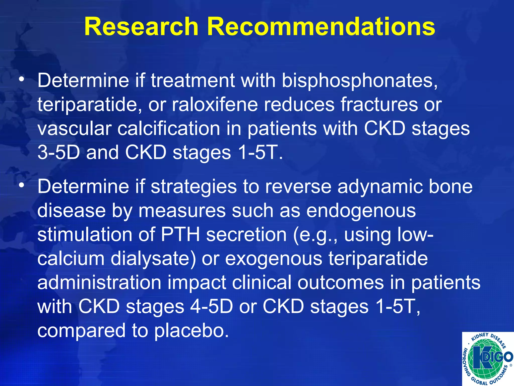 Research Recommendations 
• Determine if treatment with bisphosphonates, 
teriparatide, or raloxifene reduces fractures or 
vascular calcification in patients with CKD stages 
3-5D and CKD stages 1-5T. 
• Determine if strategies to reverse adynamic bone 
disease by measures such as endogenous 
stimulation of PTH secretion (e.g., using low-calcium 
dialysate) or exogenous teriparatide 
administration impact clinical outcomes in patients 
with CKD stages 4-5D or CKD stages 1-5T, 
compared to placebo. 
 
