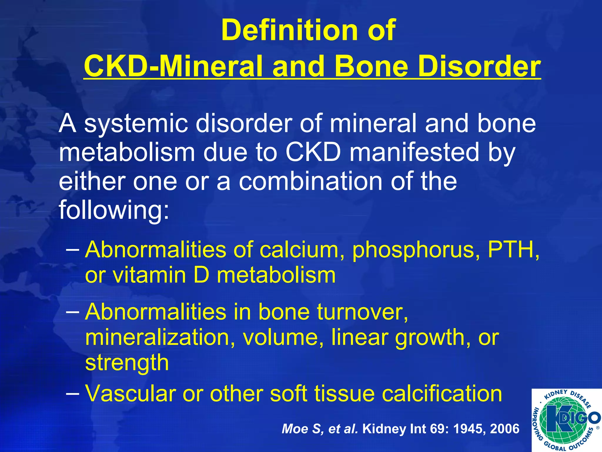 Definition of 
CKD-Mineral and Bone Disorder 
A systemic disorder of mineral and bone 
metabolism due to CKD manifested by 
either one or a combination of the 
following: 
– Abnormalities of calcium, phosphorus, PTH, 
or vitamin D metabolism 
– Abnormalities in bone turnover, 
mineralization, volume, linear growth, or 
strength 
– Vascular or other soft tissue calcification 
Moe S, et al. Kidney Int 69: 1945, 2006 
 