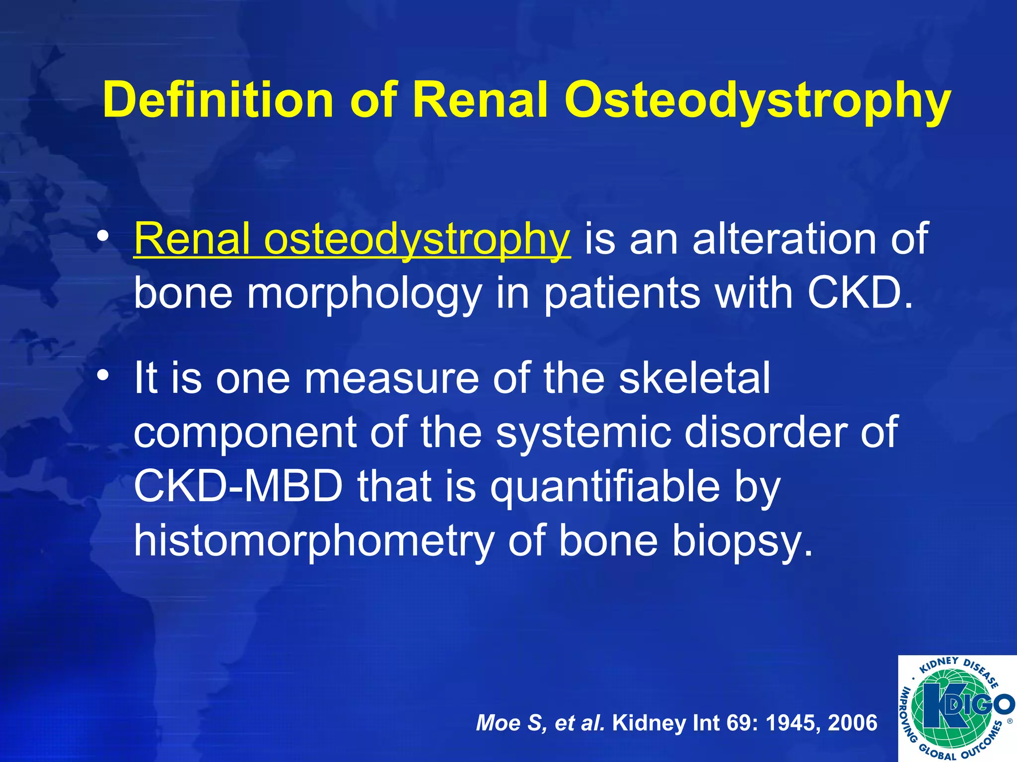 Definition of Renal Osteodystrophy 
• Renal osteodystrophy is an alteration of 
bone morphology in patients with CKD. 
• It is one measure of the skeletal 
component of the systemic disorder of 
CKD-MBD that is quantifiable by 
histomorphometry of bone biopsy. 
Moe S, et al. Kidney Int 69: 1945, 2006 
 