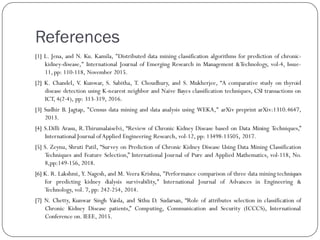 References
[1] L. Jena, and N. Ku. Kamila, "Distributed data mining classification algorithms for prediction of chronic-
kidney-disease," International Journal of Emerging Research in Management &Technology, vol-4, Issue-
11, pp: 110-118, November 2015.
[2] K. Chandel, V. Kunwar, S. Sabitha, T. Choudhury, and S. Mukherjee, “A comparative study on thyroid
disease detection using K-nearest neighbor and Naive Bayes classification techniques, CSI transactions on
ICT, 4(2-4), pp: 313-319, 2016.
[3] Sudhir B. Jagtap, "Census data mining and data analysis using WEKA," arXiv preprint arXiv:1310.4647,
2013.
[4] S.Dilli Arasu, R.Thirumalaiselvi, “Review of Chronic Kidney Disease based on Data Mining Techniques,”
International Journal ofApplied Engineering Research, vol-12, pp: 13498-13505, 2017.
[5] S. Zeynu, Shruti Patil, “Survey on Prediction of Chronic Kidney Disease Using Data Mining Classification
Techniques and Feature Selection,” International Journal of Pure and Applied Mathematics, vol-118, No.
8,pp:149-156, 2018.
[6] K. R. Lakshmi, Y. Nagesh, and M. Veera Krishna, "Performance comparison of three data mining techniques
for predicting kidney dialysis survivability," International Journal of Advances in Engineering &
Technology, vol. 7, pp: 242-254, 2014.
[7] N. Chetty, Kunwar Singh Vaisla, and Sithu D. Sudarsan, “Role of attributes selection in classification of
Chronic Kidney Disease patients,” Computing, Communication and Security (ICCCS), International
Conference on. IEEE, 2015.
 