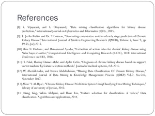 References
[8] S. Vijayarani, and S. Dhayanand, "Data mining classification algorithms for kidney disease
prediction,"International Journal on Cybernetics and Informatics (IJCI) , 2015.
[9] L. Jerlin Rubini and Dr. P. Eswaran, “Generating comparative analysis of early stage prediction of Chronic
Kidney Disease,” International Journal of Modern Engineering Research (IJMER), Volume 5, Issue 7, pp
49-55, July2015.
[10] Uma N. Dulhare, and Mohammad Ayesha, “Extraction of action rules for chronic kidney disease using
Naïve bayes classifier,” Computational Intelligence and Computing Research (ICCIC), IEEE International
Conference on IEEE, 2016.
[11] H. Polat, Homay Danaei Mehr, and Aydin Cetin, “Diagnosis of chronic kidney disease based on support
vector machine by feature selection methods,” Journal of medical systems, Feb 2017.
[12] W. Abedalkhader, and Noora Abdulrahman, “Missing Data Classification Of Chronic Kidney Disease,”
International Journal of Data Mining & Knowledge Management Process (IJDKP) Vol.7, No.5/6,
November 2017.
[13] Abeer Y. Al-Hyari, “Chronic Kidney Disease Prediction System UsingClassifying Data Mining Techniques,”
Library of university of Jordan, 2012.
[14 Jiliang Tang, Salem Alelyani, and Huan Liu, “Feature selection for classification: A review,” Data
classification:Algorithms and applications, 2014.
 