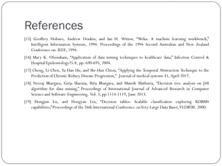 References
[15] Geoffrey Holmes, Andrew Donkin, and Ian H. Witten, “Weka: A machine learning workbench,”
Intelligent Information Systems, 1994. Proceedings of the 1994 Second Australian and New Zealand
Conference on. IEEE, 1994.
[16] Mary K. Obenshain, “Application of data mining techniques to healthcare data,” Infection Control &
Hospital Epidemiology25.8, pp: 690-695, 2004.
[17] Cheng, Li-Chen, Ya-Han Hu, and Shr-Han Chiou, “Applying the Temporal Abstraction Technique to the
Predictionof Chronic Kidney Disease Progression,” Journal of medical systems 41, April 2017.
[18] Neeraj Bhargava, Girja Sharma, Ritu Bhargava, and Manish Mathuria, “Decision tree analysis on J48
algorithm for data mining,” Proceedings of International Journal of Advanced Research in Computer
Scienceand Software Engineering, Vol. 3, pp:1114-1119, June 2013.
[19] Hongjun Lu, and Hongyan Liu, “Decision tables: Scalable classification exploring RDBMS
capabilities,”Proceedings of the 26th International Conference onVery Large Data Bases,VLDB'00. 2000.
 