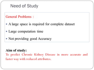 Need of Study
General Problems :
 A large space is required for complete dataset
 Large computation time
 Not providing good Accuracy
Aim of study:
To predict Chronic Kidney Disease in more accurate and
faster way with reduced attributes.
 